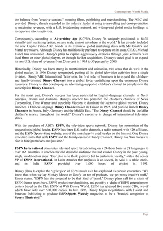 Contemporary World Media
Page
the balance from "creative content," meaning films, publishing and merchandising. The ABC deal
provided Disney, already regarded as the industry leader at using cross-selling and cross-promotion
to maximize revenues, with a U.S. broadcasting network and widespread global media holdings to
incorporate into its activities.
Consequently, according to Advertising Age (8/7/95), Disney "is uniquely positioned to fulfill
virtually any marketing option, on any scale, almost anywhere in the world." It has already included
the new Capital Cities/ABC brands in its exclusive global marketing deals with McDonald's and
Mattel toymakers. Although Disney has traditionally preferred to operate on its own, C.E.O. Michael
Eisner has announced Disney's plans to expand aggressively overseas through joint ventures with
local firms or other global players, or through further acquisitions. Disney's stated goal is to expand
its non-U.S. share of revenues from 23 percent in 1995 to 50 percent by 2000.
Historically, Disney has been strong in entertainment and animation, two areas that do well in the
global market. In 1996 Disney reorganized, putting all its global television activities into a single
division, Disney/ABC International Television. Its first order of business is to expand the children-
and family-oriented Disney Channel into a global force, capitalizing upon the enormous Disney
resources. Disney is also developing an advertising-supported children's channel to complement the
subscription Disney Channel.
For the most part, Disney's success has been restricted to English-language channels in North
America, Britain and Australia. Disney's absence has permitted the children's channels of News
Corporation, Time Warner and especially Viacom to dominate the lucrative global market. Disney
launched a Chinese-language Disney Channel based in Taiwan in 1995, and plans to launch Disney
Channels in France, Italy, Germany and the Middle East. "The Disney Channel should be the killer
children's service throughout the world," Disney's executive in charge of international television
states.
With the purchase of ABC's ESPN, the television sports network, Disney has possession of the
unquestioned global leader. ESPN has three U.S. cable channels, a radio network with 420 affiliates,
and the ESPN Sports-Zone website, one of the most heavily used locales on the Internet. One Disney
executive notes that with ESPN and the family-oriented Disney Channel, Disney has "two horses to
ride in foreign markets, not just one."
ESPN International dominates televised sport, broadcasting on a 24-hour basis in 21 languages to
over 165 countries. It reaches the one desirable audience that had eluded Disney in the past: young,
single, middle-class men. "Our plan is to think globally but to customize locally," states the senior
VP of ESPN International. In Latin America the emphasis is on soccer, in Asia it is table tennis,
and in India ESPN provided over 1,000 hours of cricket in 1995.
Disney plans to exploit the "synergies" of ESPN much as it has exploited its cartoon characters. "We
know that when we lay Mickey Mouse or Goofy on top of products, we get pretty creative stuff,"
Eisner states. "ESPN has the potential to be that kind of brand." Disney plans call for a chain of
ESPN theme sports bars, ESPN product merchandising, and possibly a chain of ESPN entertainment
centers based on the Club ESPN at Walt Disney World. ESPN has released five music CDs, two of
which have sold over 500,000 copies. In late 1996, Disney began negotiations with Hearst and
Petersen Publishing to produce ESPNSports Weekly magazine, to be a "branded competitor to
Sports Illustrated."
 