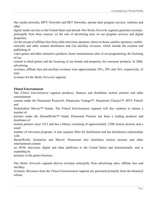 Contemporary World Media
Page
Our media networks, MTV Networks and BET Networks, operate their program services, websites and
other
digital media services in the United States and abroad. Our Media Networks segment generates revenues
principally from three sources: (i) the sale of advertising time on our program services and digital
properties,
(ii) the receipt of affiliate fees from cable television operators, direct-to-home satellite operators, mobile
networks and other content distributors and (iii) ancillary revenues, which include the creation and
publishing of
video games and other interactive products, home entertainment sales of our programming, the licensing
of our
content to third parties and the licensing of our brands and properties for consumer products. In 2008,
advertising
revenues, affiliate fees and ancillary revenues were approximately 54%, 30% and 16%, respectively, of
total
revenues for the Media Networks segment.
Filmed Entertainment
The Filmed Entertainment segment produces, finances and distributes motion pictures and other
entertainment
content under the Paramount Pictures®, Paramount Vantage™, Paramount Classics™, MTV Films®
and
Nickelodeon Movies™ brands. The Filmed Entertainment segment will also continue to release a
number of
pictures under the DreamWorks™ brand. Paramount Pictures has been a leading producer and
distributor of
motion pictures since 1912 and has a library consisting of approximately 3,500 motion pictures and a
small
number of television programs. It also acquires films for distribution and has distribution relationships
with
DreamWorks Animation and Marvel. Paramount also distributes motion pictures and other
entertainment content
on DVD, television, digital and other platforms in the United States and internationally, and is
expanding its
presence in the games business.
Our Media Networks segment derives revenues principally from advertising sales, affiliate fees and
ancillary
revenues. Revenues from the Filmed Entertainment segment are generated primarily from the theatrical
release
 