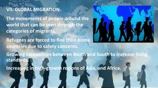 VII. GLOBAL MIGRATION
The movements of people around the
world that can be seen through the
categories of migrants.
Refugees are forced to flee their home
countries due to safety concerns.
Growing inequalities between North and South to increase living
standards.
Increasing in high-growth regions of Asia, and Africa.
 