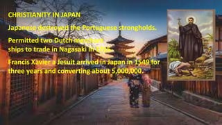 CHRISTIANITY IN JAPAN
Japanese destroyed the Portuguese strongholds.
Permitted two Dutch merchant
ships to trade in Nagasaki in 1715.
Francis Xavier a Jesuit arrived in Japan in 1549 for
three years and converting about 5,000,000.
 