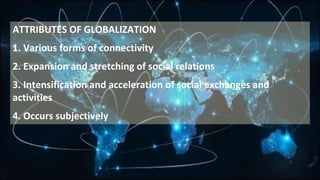 ATTRIBUTES OF GLOBALIZATION
1. Various forms of connectivity
2. Expansion and stretching of social relations
3. Intensification and acceleration of social exchanges and
activities
4. Occurs subjectively
 
