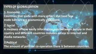 TYPES OF GLOBALIZATION
1. Economic
Countries that trade with many others and have few
trade barriers are economically globalized.
2. Social
A measure of how easily information pass between people in their
country and different countries includes access to internet and
media networks.
3.Political
The amount of political co-operation there is between countries.
 