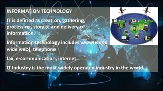 INFORMATION TECHNOLOGY
IT is defined as creation, gathering,
processing, storage and delivery of
information.
Information technology includes www(world
wide web), telephone
fax, e-communication, internet.
IT Industry is the most widely operated industry in the world.
 