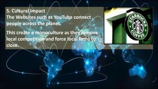 5. Cultural Impact
The Websites such as YouTube connect
people across the planet.
This create a monoculture as they remove
local competition and force local firms to
close.
 