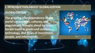 I. INTRODUCTION ABOUT GLOBALIZATION
GLOBALIZATION
The growing interdependence of the
world's economies, cultures, and
populations, brought about by cross-
border trade in goods and services,
technology, and flows of investment,
people, and information.
 