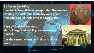 31 December 1600,
merchants from Britain incorporated themselves
forming the East India Company were given
monopoly on all trade with the East Indies.
Bank of England founded;
start of large and stable government bond
market.
It is the second oldest central bank in the
world.
 