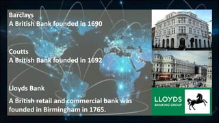 Barclays
A British Bank founded in 1690
Coutts
A British Bank founded in 1692
Lloyds Bank
A British retail and commercial bank was
founded in Birmingham in 1765.
 