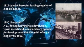 1815 London becomes leading supplier of
global Finance.
1830 Liverpool,
A 31-mile railway starts a Revolution
travel speeds and many lands are opened
for development 640,000 miles of track
globally by 1910.
 