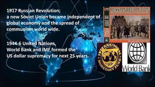 1917 Russian Revolution;
a new Soviet Union became independent of
global economy and the spread of
communism world wide.
1944-6 United Nations,
World Bank and IMF formed the
US dollar supremacy for next 25 years.
 