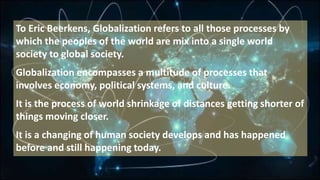 To Eric Beerkens, Globalization refers to all those processes by
which the peoples of the world are mix into a single world
society to global society.
Globalization encompasses a multitude of processes that
involves economy, political systems, and culture.
It is the process of world shrinkage of distances getting shorter of
things moving closer.
It is a changing of human society develops and has happened
before and still happening today.
 