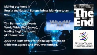 Market economy in
Russia and Eastern Europe brings Marxism to an
end.
Tim Berners-Lee invents
World Wide Web (www),
leading to global spread
of internet use.
2004 the Framework for global agreement on
trade was agreed and WTO was formed.
 