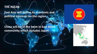 THE ASEAN
East Asia will define its economic and
political interests on the region.
China will be at the helm in East Asian
community which includes Japan.
 