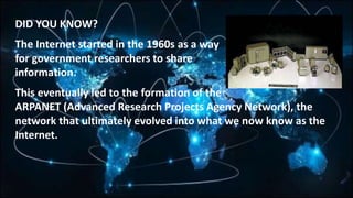 DID YOU KNOW?
The Internet started in the 1960s as a way
for government researchers to share
information.
This eventually led to the formation of the
ARPANET (Advanced Research Projects Agency Network), the
network that ultimately evolved into what we now know as the
Internet.
 