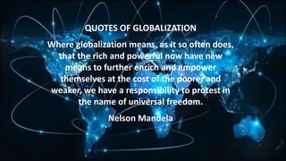 QUOTES OF GLOBALIZATION
Where globalization means, as it so often does,
that the rich and powerful now have new
means to further enrich and empower
themselves at the cost of the poorer and
weaker, we have a responsibility to protest in
the name of universal freedom.
Nelson Mandela
 