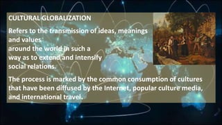 CULTURAL GLOBALIZATION
Refers to the transmission of ideas, meanings
and values
around the world in such a
way as to extend and intensify
social relations.
The process is marked by the common consumption of cultures
that have been diffused by the Internet, popular culture media,
and international travel.
 
