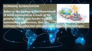 ECONOMIC GLOBALIZATION
Refers to the increasing interdependence
of world economies as a result of the
growing scale of cross-border trade of
commodities and services, flow of
international capital and wide and rapid spread of technologies.
 