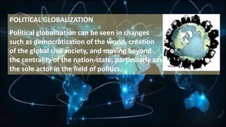 POLITICAL GLOBALIZATION
Political globalization can be seen in changes
such as democratization of the world, creation
of the global civil society, and moving beyond
the centrality of the nation-state, particularly as
the sole actor in the field of politics.
 