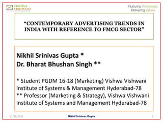 Nikhil Srinivas Gupta *
Dr. Bharat Bhushan Singh **
* Student PGDM 16-18 (Marketing) Vishwa Vishwani
Institute of Systems & Management Hyderabad-78
** Professor (Marketing & Strategy), Vishwa Vishwani
Institute of Systems and Management Hyderabad-78
“CONTEMPORARY ADVERTISING TRENDS IN
INDIA WITH REFERENCE TO FMCG SECTOR”
11/22/2018 Nikhil Srinivas Gupta 1
 