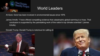 World Leaders
Al Gore- Gore has been involved in environmental issues since 1976.
James Inhofe- “I have offered compelling evidence that catastrophic global warming is a hoax. That
conclusion is supported by the painstaking work of the nation's top climate scientists” (James
Inhofe).
Donald Trump- Donald Trump is notorious for calling climate change a complete hoax made up by the
Chinese.
 