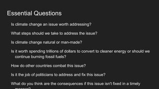 Essential Questions
Is climate change an issue worth addressing?
What steps should we take to address the issue?
Is climate change natural or man-made?
Is it worth spending trillions of dollars to convert to cleaner energy or should we
continue burning fossil fuels?
How do other countries combat this issue?
Is it the job of politicians to address and fix this issue?
What do you think are the consequences if this issue isn't fixed in a timely
 