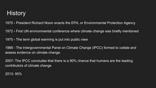 History
1970 - President Richard Nixon enacts the EPA, or Environmental Protection Agency
1972 - First UN environmental conference where climate change was briefly mentioned
1975 - The term global warming is put into public view
1988 - The Intergovernmental Panel on Climate Change (IPCC) formed to collate and
assess evidence on climate change.
2007- The IPCC concludes that there is a 90% chance that humans are the leading
contributors of climate change
2013- 95%
 