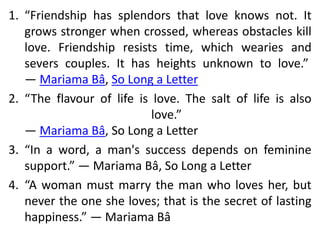 1. “Friendship has splendors that love knows not. It
grows stronger when crossed, whereas obstacles kill
love. Friendship resists time, which wearies and
severs couples. It has heights unknown to love.”
― Mariama Bâ, So Long a Letter
2. “The flavour of life is love. The salt of life is also
love.”
― Mariama Bâ, So Long a Letter
3. “In a word, a man's success depends on feminine
support.” ― Mariama Bâ, So Long a Letter
4. “A woman must marry the man who loves her, but
never the one she loves; that is the secret of lasting
happiness.” ― Mariama Bâ
 