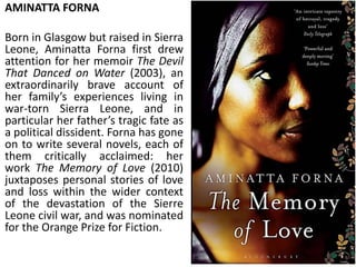 AMINATTA FORNA
Born in Glasgow but raised in Sierra
Leone, Aminatta Forna first drew
attention for her memoir The Devil
That Danced on Water (2003), an
extraordinarily brave account of
her family’s experiences living in
war-torn Sierra Leone, and in
particular her father’s tragic fate as
a political dissident. Forna has gone
on to write several novels, each of
them critically acclaimed: her
work The Memory of Love (2010)
juxtaposes personal stories of love
and loss within the wider context
of the devastation of the Sierre
Leone civil war, and was nominated
for the Orange Prize for Fiction.
 