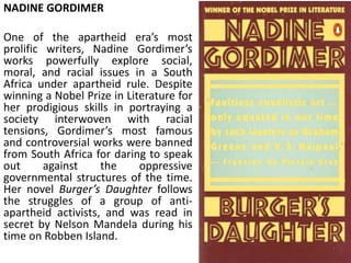 NADINE GORDIMER
One of the apartheid era’s most
prolific writers, Nadine Gordimer’s
works powerfully explore social,
moral, and racial issues in a South
Africa under apartheid rule. Despite
winning a Nobel Prize in Literature for
her prodigious skills in portraying a
society interwoven with racial
tensions, Gordimer’s most famous
and controversial works were banned
from South Africa for daring to speak
out against the oppressive
governmental structures of the time.
Her novel Burger’s Daughter follows
the struggles of a group of anti-
apartheid activists, and was read in
secret by Nelson Mandela during his
time on Robben Island.
 