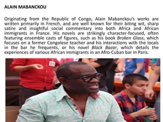 ALAIN MABANCKOU
Originating from the Republic of Congo, Alain Mabanckou’s works are
written primarily in French, and are well known for their biting wit, sharp
satire and insightful social commentary into both Africa and African
immigrants in France. His novels are strikingly character-focused, often
featuring ensemble casts of figures, such as his book Broken Glass, which
focuses on a former Congolese teacher and his interactions with the locals
in the bar he frequents, or his novel Black Bazar, which details the
experiences of various African immigrants in an Afro-Cuban bar in Paris.
 