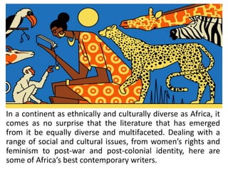 In a continent as ethnically and culturally diverse as Africa, it
comes as no surprise that the literature that has emerged
from it be equally diverse and multifaceted. Dealing with a
range of social and cultural issues, from women’s rights and
feminism to post-war and post-colonial identity, here are
some of Africa’s best contemporary writers.
 