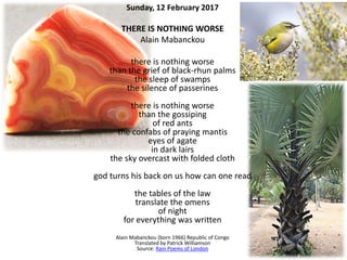 Sunday, 12 February 2017
THERE IS NOTHING WORSE
Alain Mabanckou
there is nothing worse
than the grief of black-rhun palms
the sleep of swamps
the silence of passerines
there is nothing worse
than the gossiping
of red ants
the confabs of praying mantis
eyes of agate
in dark lairs
the sky overcast with folded cloth
god turns his back on us how can one read
the tables of the law
translate the omens
of night
for everything was written
Alain Mabanckou (born 1966) Republic of Congo
Translated by Patrick Williamson
Source: Rain Poems of London
 