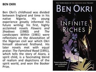 BEN OKRI
Ben Okri’s childhood was divided
between England and time in his
native Nigeria. His young
experience greatly informed his
future writing: his first, highly
acclaimed novels Flowers and
Shadows (1980) and The
Landscapes Within (1981) were
reflections on the devastation of
the Nigerian civil war which Okri
himself observed firsthand. His
later novels met with equal
praise: The Famished Road (1991),
which tells the story of Azaro, a
spirit child, is a fascinating blend
of realism and depictions of the
spirit world, and won the Booker
Prize.
 