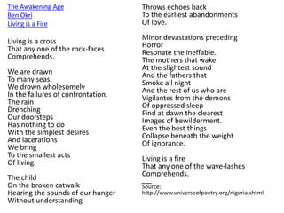 The Awakening Age
Ben Okri
Living is a Fire
Living is a cross
That any one of the rock-faces
Comprehends.
We are drawn
To many seas.
We drown wholesomely
In the failures of confrontation.
The rain
Drenching
Our doorsteps
Has nothing to do
With the simplest desires
And lacerations
We bring
To the smallest acts
Of living.
The child
On the broken catwalk
Hearing the sounds of our hunger
Without understanding
Throws echoes back
To the earliest abandonments
Of love.
Minor devastations preceding
Horror
Resonate the ineffable.
The mothers that wake
At the slightest sound
And the fathers that
Smoke all night
And the rest of us who are
Vigilantes from the demons
Of oppressed sleep
Find at dawn the clearest
Images of bewilderment.
Even the best things
Collapse beneath the weight
Of ignorance.
Living is a fire
That any one of the wave-lashes
Comprehends.
___
Source:
http://www.universeofpoetry.org/nigeria.shtml
 