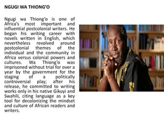NGUGI WA THIONG’O
Ngugi wa Thiong’o is one of
Africa’s most important and
influential postcolonial writers. He
began his writing career with
novels written in English, which
nevertheless revolved around
postcolonial themes of the
individual and the community in
Africa versus colonial powers and
cultures. Wa Thiong’o was
imprisoned without trial for over a
year by the government for the
staging of a politically
controversial play; after his
release, he committed to writing
works only in his native Gikuyi and
Swahili, citing language as a key
tool for decolonizing the mindset
and culture of African readers and
writers.
 