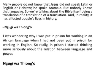 Many people do not know that Jesus did not speak Latin or
English or Hebrew; he spoke Aramaic. But nobody knows
that language. So we're talking about the Bible itself being a
translation of a translation of a translation. And, in reality, it
has affected people's lives in history.
- Ngugi wa Thiong'o
I was wondering why I was put in prison for working in an
African language when I had not been put in prison for
working in English. So really, in prison I started thinking
more seriously about the relation between language and
power.
Ngugi wa Thiong'o
 