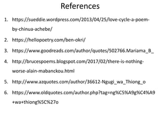 References
1. https://sueddie.wordpress.com/2013/04/25/love-cycle-a-poem-
by-chinua-achebe/
2. https://hellopoetry.com/ben-okri/
3. https://www.goodreads.com/author/quotes/502766.Mariama_B_
4. http://brucespoems.blogspot.com/2017/02/there-is-nothing-
worse-alain-mabanckou.html
5. http://www.azquotes.com/author/36612-Ngugi_wa_Thiong_o
6. https://www.oldquotes.com/author.php?tag=ng%C5%A9g%C4%A9
+wa+thiong%5C%27o
 