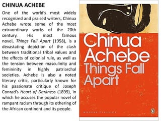 CHINUA ACHEBE
One of the world’s most widely
recognized and praised writers, Chinua
Achebe wrote some of the most
extraordinary works of the 20th
century. His most famous
novel, Things Fall Apart (1958), is a
devastating depiction of the clash
between traditional tribal values and
the effects of colonial rule, as well as
the tension between masculinity and
femininity in highly patriarchal
societies. Achebe is also a noted
literary critic, particularly known for
his passionate critique of Joseph
Conrad’s Heart of Darkness (1899), in
which he accuses the popular novel of
rampant racism through its othering of
the African continent and its people.
 