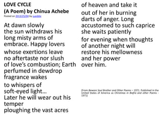 LOVE CYCLE
(A Poem) by Chinua Achebe
Posted on 2013/25/04 by sueddie
At dawn slowly
the sun withdraws his
long misty arms of
embrace. Happy lovers
whose exertions leave
no aftertaste nor slush
of love’s combustion; Earth
perfumed in dewdrop
fragrance wakes
to whispers of
soft-eyed light…
Later he will wear out his
temper
ploughing the vast acres
of heaven and take it
out of her in burning
darts of anger. Long
accustomed to such caprice
she waits patiently
for evening when thoughts
of another night will
restore his mellowness
and her power
over him.
(From Beware Soul Brother and Other Poems – 1971. Published in the
United States of America as Christmas in Biafra and other Poems -
1971)
 