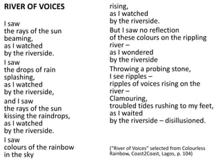 RIVER OF VOICES
I saw
the rays of the sun
beaming,
as I watched
by the riverside.
I saw
the drops of rain
splashing,
as I watched
by the riverside,
and I saw
the rays of the sun
kissing the raindrops,
as I watched
by the riverside.
I saw
colours of the rainbow
in the sky
rising,
as I watched
by the riverside.
But I saw no reflection
of these colours on the rippling
river –
as I wondered
by the riverside
Throwing a probing stone,
I see ripples –
ripples of voices rising on the
river –
Clamouring,
troubled tides rushing to my feet,
as I waited
by the riverside – disillusioned.
(“River of Voices“ selected from Colourless
Rainbow, Coast2Coast, Lagos, p. 104)
 