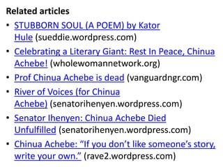Related articles
• STUBBORN SOUL (A POEM) by Kator
Hule (sueddie.wordpress.com)
• Celebrating a Literary Giant: Rest In Peace, Chinua
Achebe! (wholewomannetwork.org)
• Prof Chinua Achebe is dead (vanguardngr.com)
• River of Voices (for Chinua
Achebe) (senatorihenyen.wordpress.com)
• Senator Ihenyen: Chinua Achebe Died
Unfulfilled (senatorihenyen.wordpress.com)
• Chinua Achebe: “If you don’t like someone’s story,
write your own.” (rave2.wordpress.com)
 