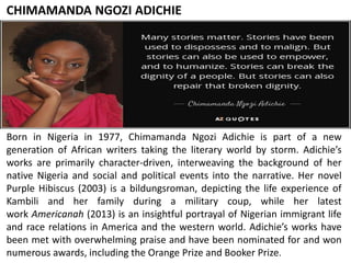 CHIMAMANDA NGOZI ADICHIE
Born in Nigeria in 1977, Chimamanda Ngozi Adichie is part of a new
generation of African writers taking the literary world by storm. Adichie’s
works are primarily character-driven, interweaving the background of her
native Nigeria and social and political events into the narrative. Her novel
Purple Hibiscus (2003) is a bildungsroman, depicting the life experience of
Kambili and her family during a military coup, while her latest
work Americanah (2013) is an insightful portrayal of Nigerian immigrant life
and race relations in America and the western world. Adichie’s works have
been met with overwhelming praise and have been nominated for and won
numerous awards, including the Orange Prize and Booker Prize.
 