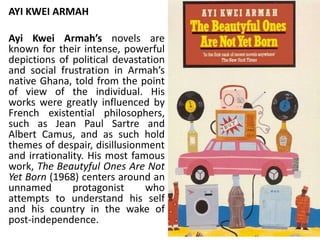 AYI KWEI ARMAH
Ayi Kwei Armah’s novels are
known for their intense, powerful
depictions of political devastation
and social frustration in Armah’s
native Ghana, told from the point
of view of the individual. His
works were greatly influenced by
French existential philosophers,
such as Jean Paul Sartre and
Albert Camus, and as such hold
themes of despair, disillusionment
and irrationality. His most famous
work, The Beautyful Ones Are Not
Yet Born (1968) centers around an
unnamed protagonist who
attempts to understand his self
and his country in the wake of
post-independence.
 