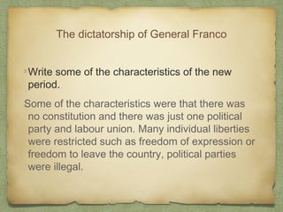 The dictatorship of General Franco
Write some of the characteristics of the new
period.
Some of the characteristics were that there was
no constitution and there was just one political
party and labour union. Many individual liberties
were restricted such as freedom of expression or
freedom to leave the country, political parties
were illegal.

 