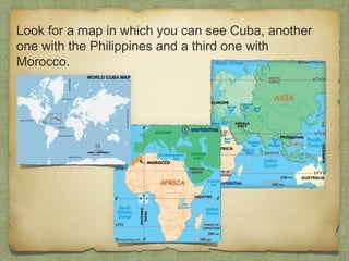 Look for a map in which you can see Cuba, another
one with the Philippines and a third one with
Morocco.

 