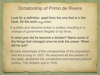Dictatorship of Primo de Rivera
Look for a definition, apart from the one that is in the
book, for the word coup d'état.
A sudden and decisive action in politics resulting in a
change of government illegally or by force.
In what year did he become a dictator? Name some of
the things that changed once he took the power. When
did he quit?
He took advantage of the unhappiness of the population
and led a coup in 1923. He assumed all the powers of
the state, abolished the constitution and banned political
parties. The dictator quit in 1930.

 