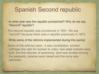 Spanish Second republic
In what year was the republic proclaimed? Why do we say
"Second" republic?
The second republic was proclaimed in 1931. We say
"second" because there was a republic previously in 1873.
Write some of the reforms implemented during this period.
Some of the reforms were : a new constitution, women
suffrage( the right for women to vote), new state schools were
built, the first statutes of autonomy, land was divided among
the peasants, salaries were raised and the army was
reformed.

 