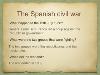 The Spanish civil war
What happened the 18th July 1936?
General Francisco Franco led a coup against the
republican government.
What were the two groups that were fighting?
The two groups were the republicanos and the
nacionales .
When did the war end?
The war ended in 1939

 