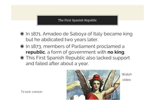 The First Spanish Republic
◉ In 1871, Amadeo de Saboya of Italy became king
but he abdicated two years later.
◉ In 1873, members of Parliament proclamed a
republic, a form of government with no king.
◉ This First Spanish Republic also lacked support
and failed after about a year.
Watch
video
To lack: carecer
 
