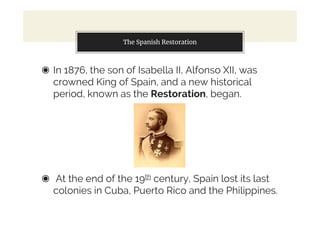 The Spanish Restoration
◉ In 1876, the son of Isabella II, Alfonso XII, was
crowned King of Spain, and a new historical
period, known as the Restoration, began.
◉ At the end of the 19th century, Spain lost its last
colonies in Cuba, Puerto Rico and the Philippines.
 