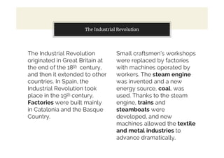 The Industrial Revolution
originated in Great Britain at
the end of the 18th century,
and then it extended to other
countries. In Spain, the
Industrial Revolution took
place in the 19th century.
Factories were built mainly
in Catalonia and the Basque
Country.
You can also split your content
Small craftsmen’s workshops
were replaced by factories
with machines operated by
workers. The steam engine
was invented and a new
energy source, coal, was
used. Thanks to the steam
engine, trains and
steamboats were
developed, and new
machines allowed the textile
and metal industries to
advance dramatically.
The Industrial Revolution
 